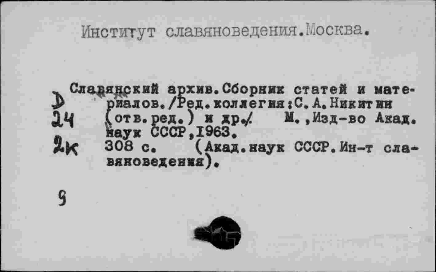 ﻿Институт славяноведения.Москва.
.. Сла^ядркий архив. Сборник статей риалов./Ред. коллегия : С. А. Ни
ач (
Як 308 с
і и мате» _________ _ _____________Никитин (отв.ред.) и др,/ М.,Изд-во Акад, наук СССР,1963.
J. (Акад.наук СССР.Ин-т славяноведения).
9